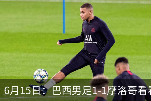 6月15日：巴西男足1-1摩洛哥看看媒体专家怎么说！前锋蒂亚戈没有战术价值